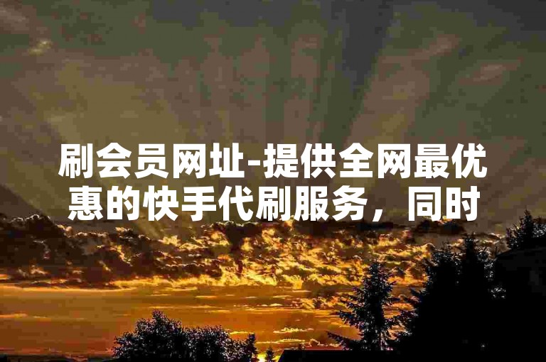 刷会员网址-提供全网最优惠的快手代刷服务，同时专业承接微博粉丝增长业务。
