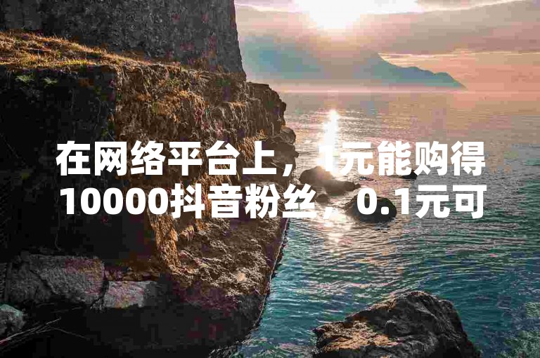 在网络平台上，1元能购得10000抖音粉丝，0.1元可开启黄钻网站，拼多多助力工具免费且无限制使用，抖音买赞1元可得100点赞。