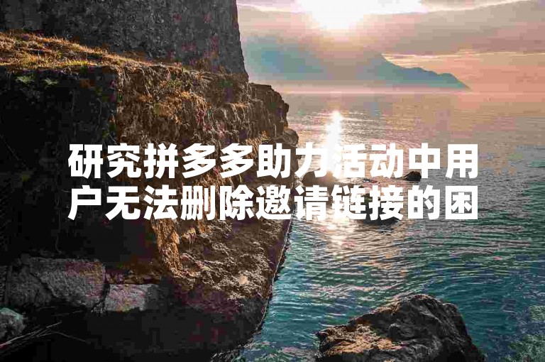 研究拼多多助力活动中用户无法删除邀请链接的困扰及其应对策略。