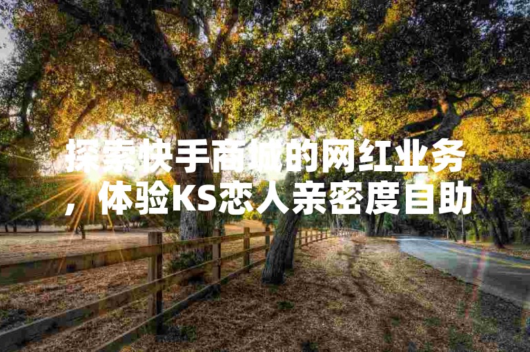 探索快手商城的网红业务，体验KS恋人亲密度自助下单的魅力，同时揭秘抖音直播间的独特业务和1毛1000个赞的独家秘诀。