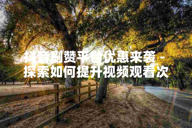 抖音刷赞平台优惠来袭 - 探索如何提升视频观看次数与互动率
