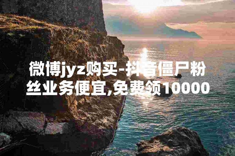 微博jyz购买-抖音僵尸粉丝业务便宜,免费领10000播放量软件。