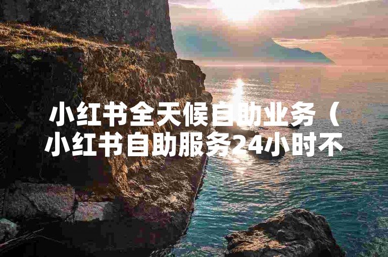 小红书全天候自助业务（小红书自助服务24小时不间断）