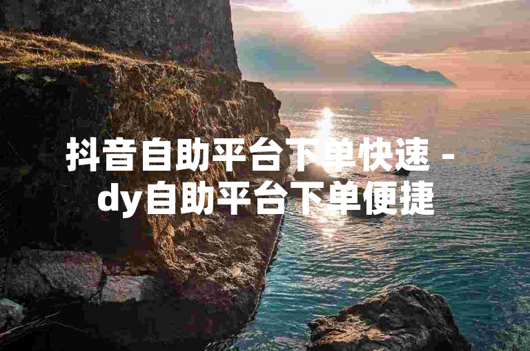 抖音自助平台下单快速 - dy自助平台下单便捷