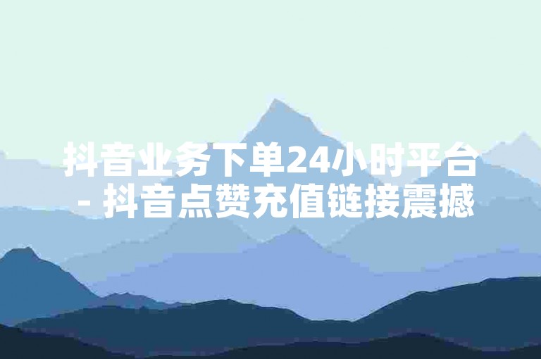 抖音业务下单24小时平台 - 抖音点赞充值链接震撼来袭！