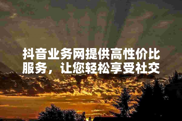 抖音业务网提供高性价比服务，让您轻松享受社交媒体推广的便利！