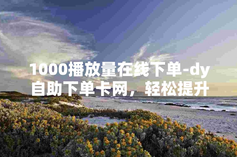 1000播放量在线下单-dy自助下单卡网，轻松提升视频热度！