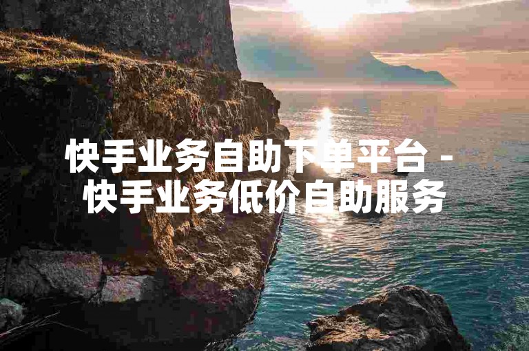 快手业务自助下单平台 - 快手业务低价自助服务