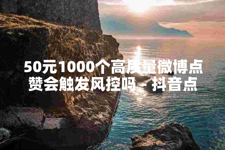 50元1000个高质量微博点赞会触发风控吗 - 抖音点赞秒刷平台24小时自助下单