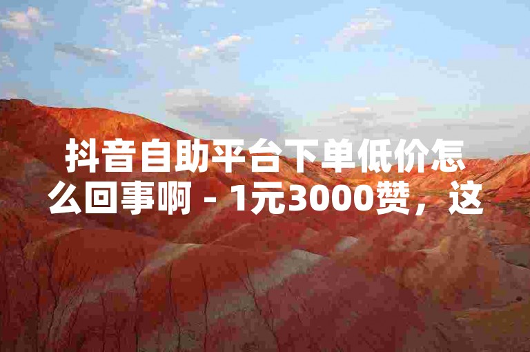 抖音自助平台下单低价怎么回事啊 - 1元3000赞，这种价格明显低于市场价，可能是平台为了吸引用户而推出的优惠活动。