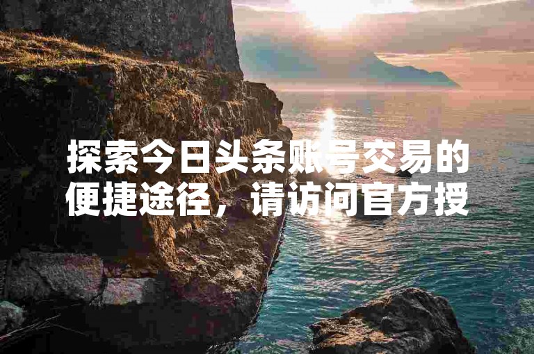 探索今日头条账号交易的便捷途径，请访问官方授权平台网站。