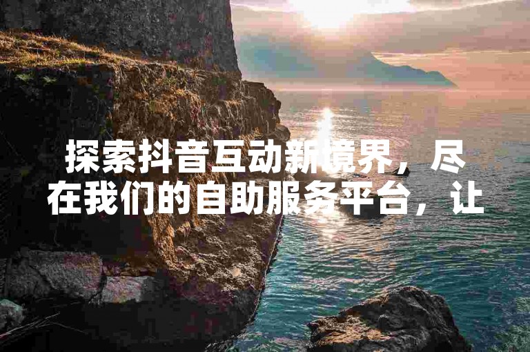 探索抖音互动新境界，尽在我们的自助服务平台，让粉丝增长不再是难题。