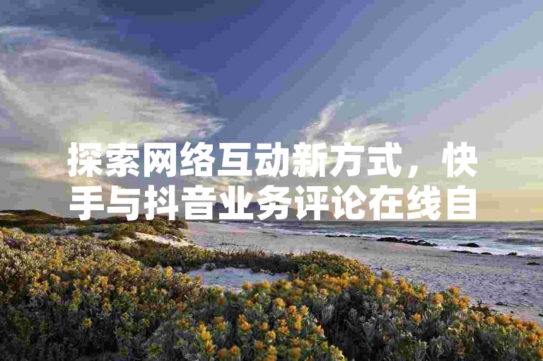 探索网络互动新方式，快手与抖音业务评论在线自助平台助力内容创作者提升人气。