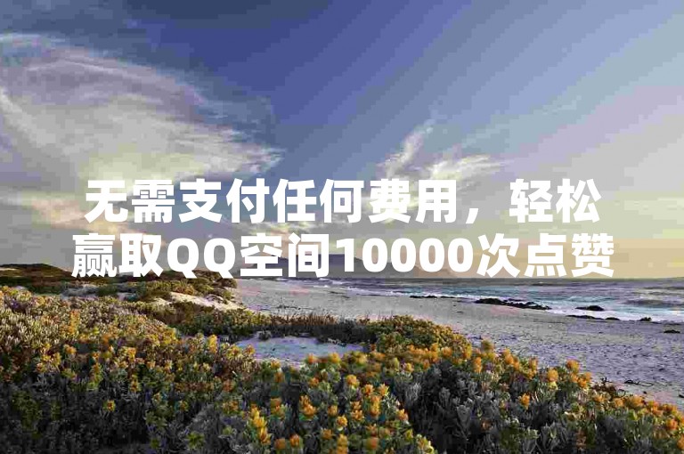 无需支付任何费用，轻松赢取QQ空间10000次点赞（享受免费获取QQ点赞的福利，零成本获得10000赞）。
