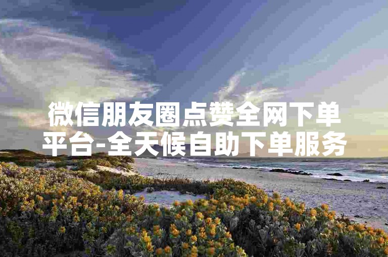 微信朋友圈点赞全网下单平台-全天候自助下单服务。