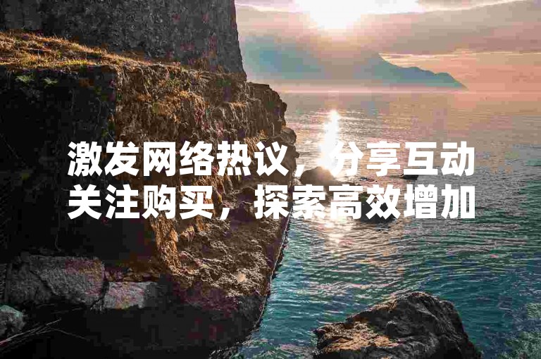 激发网络热议，分享互动关注购买，探索高效增加曝光和成交率