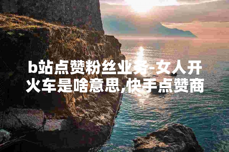 b站点赞粉丝业务-女人开火车是啥意思,快手点赞商城，在网络社交平台上，一些用户通过购买点赞和粉丝来增加自己的影响力和可见度。