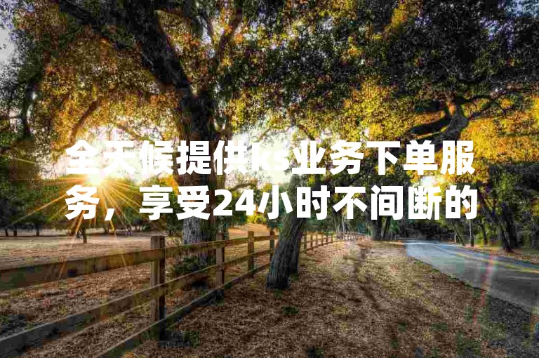 全天候提供ks业务下单服务，享受24小时不间断的最低价格优惠 - dy赞自助平台网站大表哥。