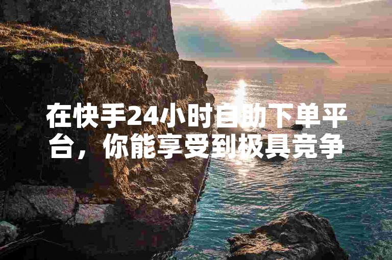 在快手24小时自助下单平台，你能享受到极具竞争力的最低单价优惠。