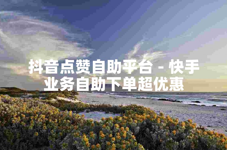 抖音点赞自助平台 - 快手业务自助下单超优惠