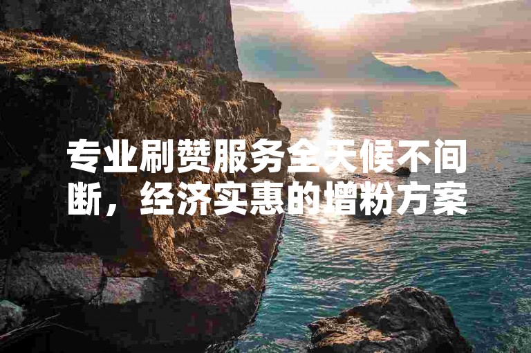 专业刷赞服务全天候不间断，经济实惠的增粉方案，随时自助购买平台。