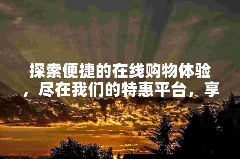 探索便捷的在线购物体验，尽在我们的特惠平台，享受超值服务与优惠价格。