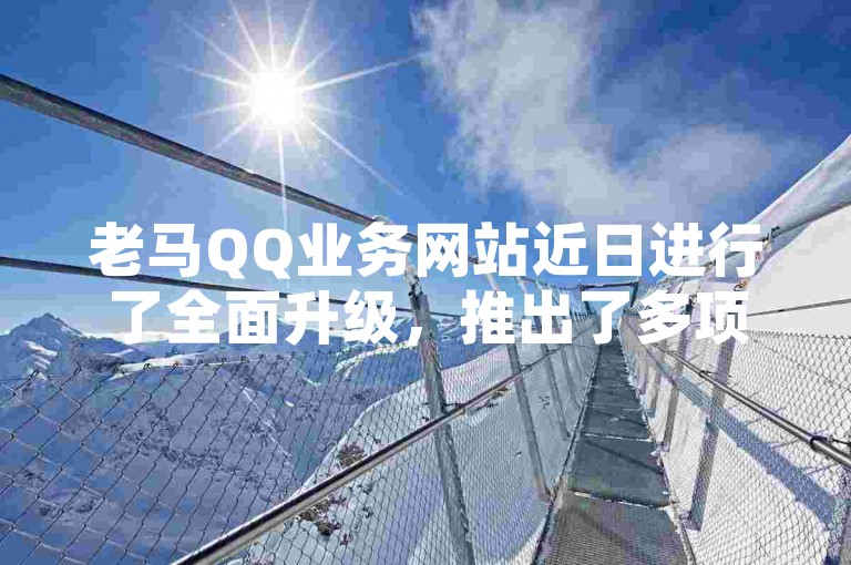老马QQ业务网站近日进行了全面升级，推出了多项新服务。