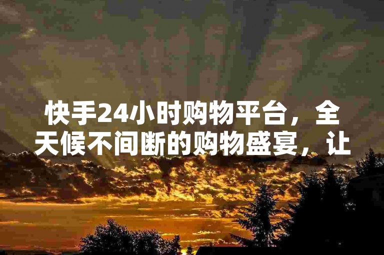 快手24小时购物平台，全天候不间断的购物盛宴，让你尽享随时随地的购物乐趣。