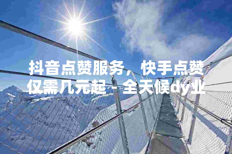 抖音点赞服务，快手点赞仅需几元起 - 全天候dy业务优惠下单平台。
