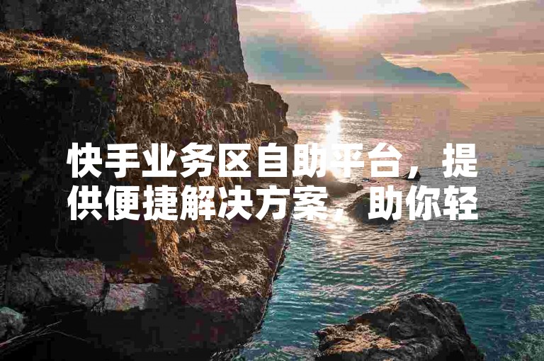 快手业务区自助平台，提供便捷解决方案，助你轻松应对各类挑战。