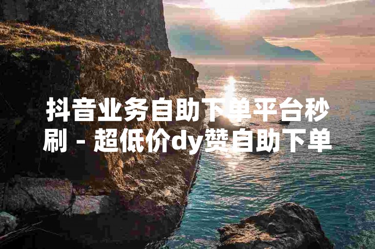 抖音业务自助下单平台秒刷 - 超低价dy赞自助下单平台