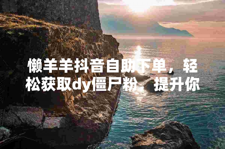 懒羊羊抖音自助下单，轻松获取dy僵尸粉，提升你的社交媒体影响力。