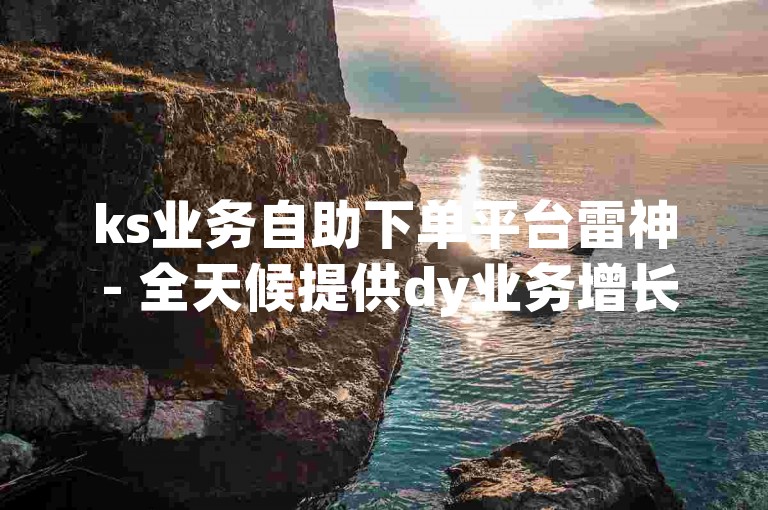 ks业务自助下单平台雷神 - 全天候提供dy业务增长服务。