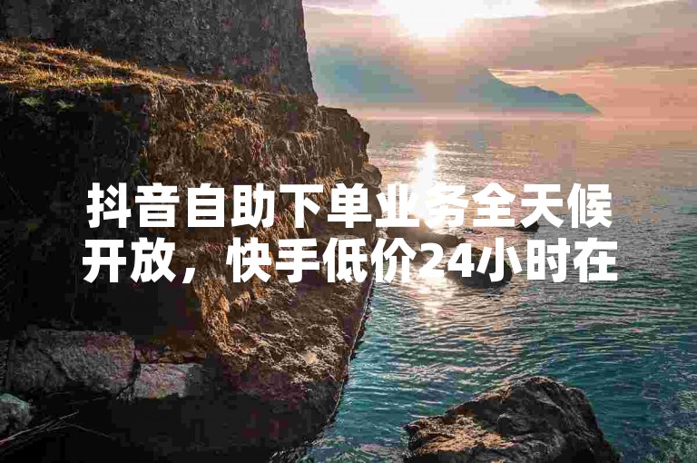 抖音自助下单业务全天候开放，快手低价24小时在线下单平台 - ds自助下单业 - 免费领取10000赞的平台。