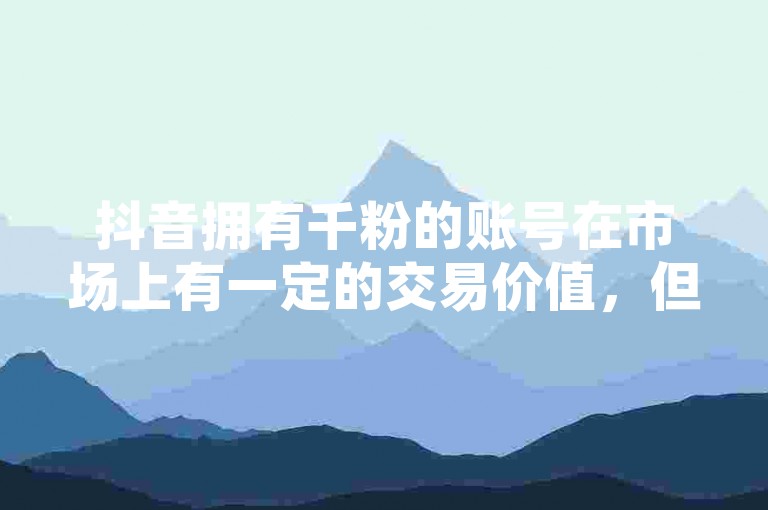 抖音拥有千粉的账号在市场上有一定的交易价值，但是否适合出售还需考虑账号的内容质量、粉丝活跃度以及市场需求等因素。