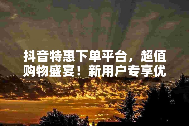 抖音特惠下单平台，超值购物盛宴！新用户专享优惠！