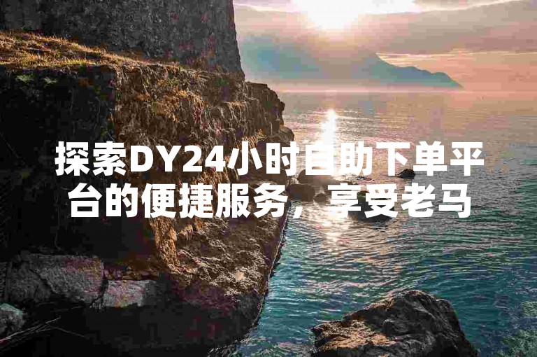 探索DY24小时自助下单平台的便捷服务，享受老马提供的低价秒单体验。