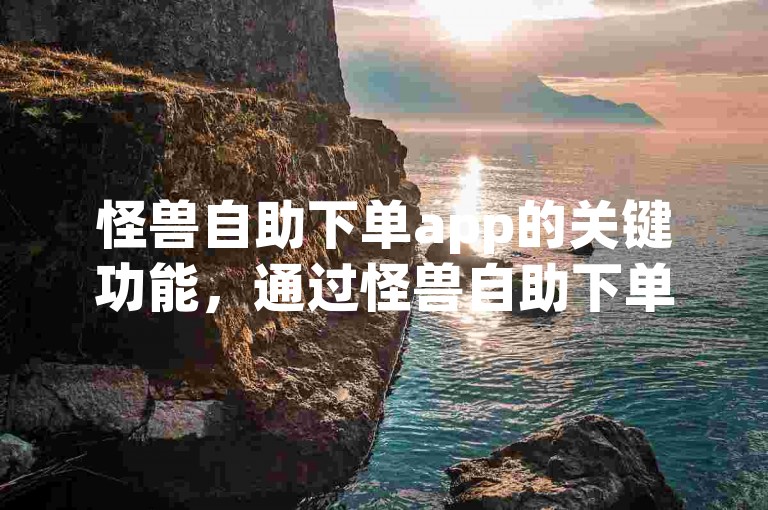 怪兽自助下单app的关键功能，通过怪兽自助下单app，简化您的购物流程，新用户强烈推荐！