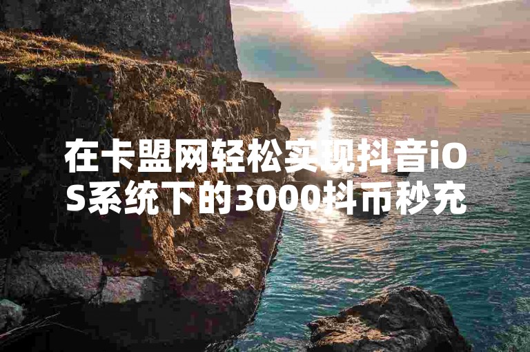 在卡盟网轻松实现抖音iOS系统下的3000抖币秒充服务，并可自定义DY评论区内容。
