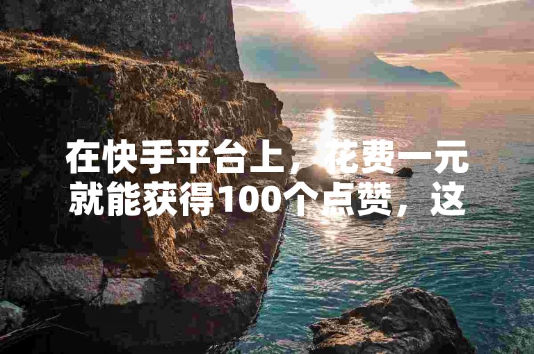 在快手平台上，花费一元就能获得100个点赞，这种服务对于提升个人或内容的影响力具有显著作用。