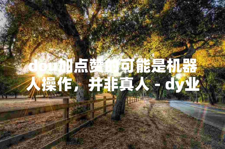 dou加点赞的可能是机器人操作，并非真人 - dy业务代刷免费微信支付。
