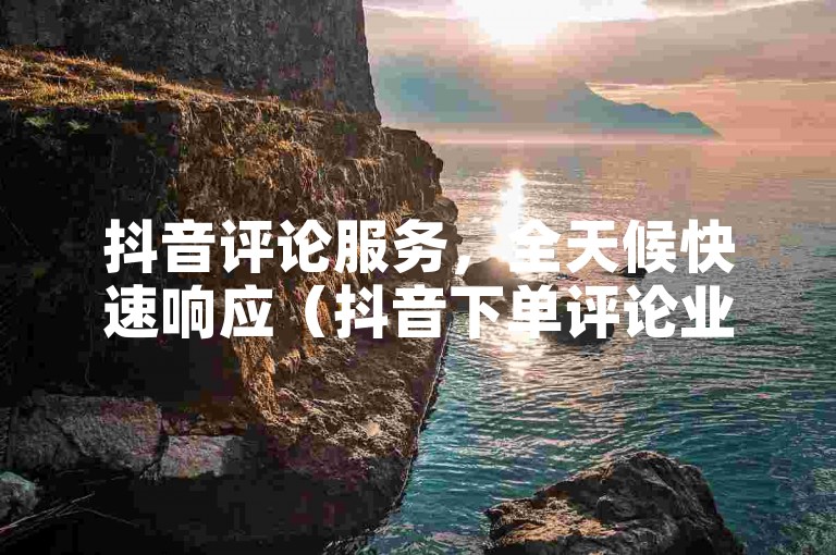 抖音评论服务，全天候快速响应（抖音下单评论业务，24小时高效完成）。