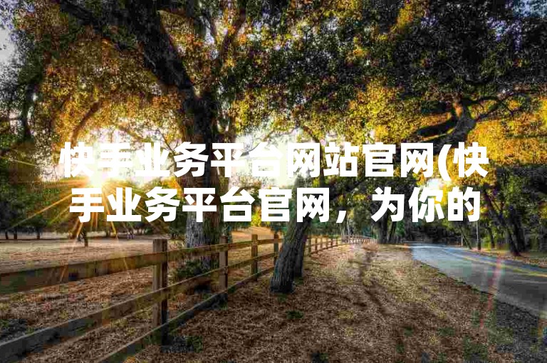 快手业务平台网站官网(快手业务平台官网，为你的业务增长提供强大动力)