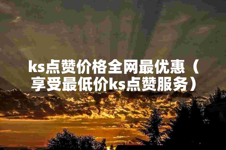 ks点赞价格全网最优惠（享受最低价ks点赞服务）