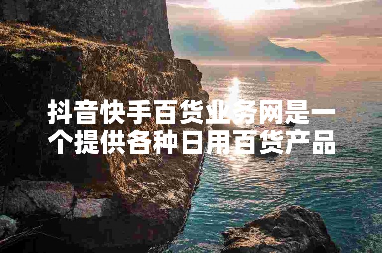 抖音快手百货业务网是一个提供各种日用百货产品的在线购物平台，用户可以在这里方便地浏览和购买所需的商品。