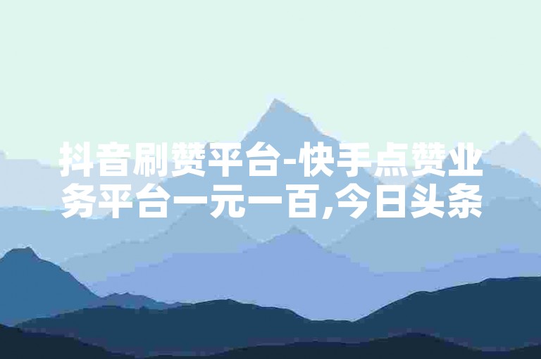 抖音刷赞平台-快手点赞业务平台一元一百,今日头条粉丝下单平台
