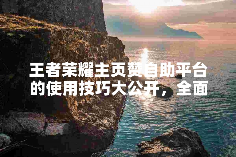 王者荣耀主页赞自助平台的使用技巧大公开，全面解析王者荣耀自助点赞攻略，2025年必备知识！