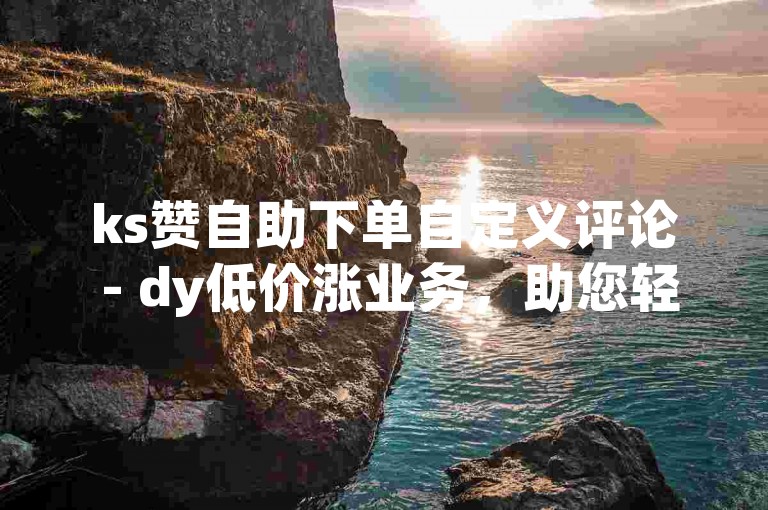 ks赞自助下单自定义评论 - dy低价涨业务，助您轻松提升社交影响力。