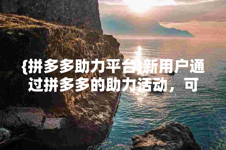 {拼多多助力平台}新用户通过拼多多的助力活动，可以享受更多优惠和福利。