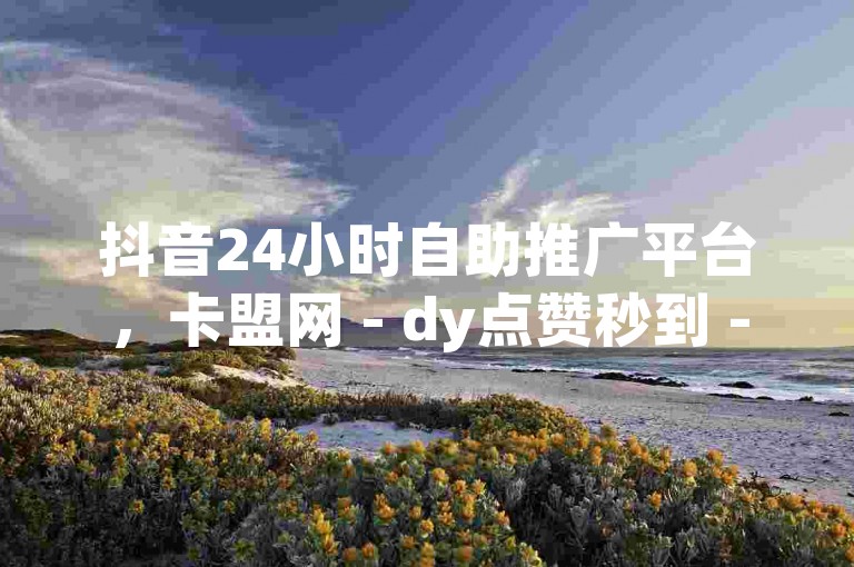 抖音24小时自助推广平台，卡盟网 - dy点赞秒到 - 快手免费业务平台激情再燃！